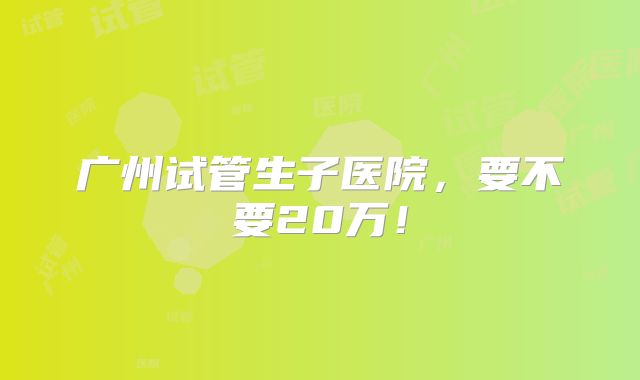 广州试管生子医院，要不要20万！