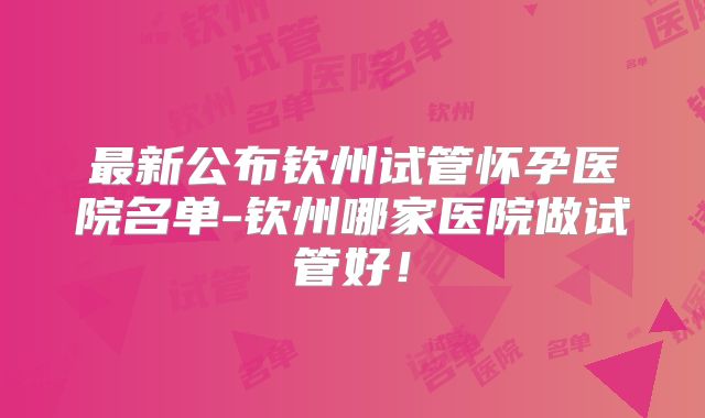 最新公布钦州试管怀孕医院名单-钦州哪家医院做试管好！