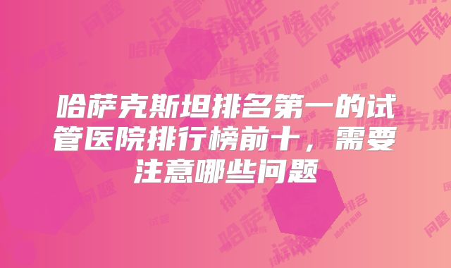 哈萨克斯坦排名第一的试管医院排行榜前十，需要注意哪些问题