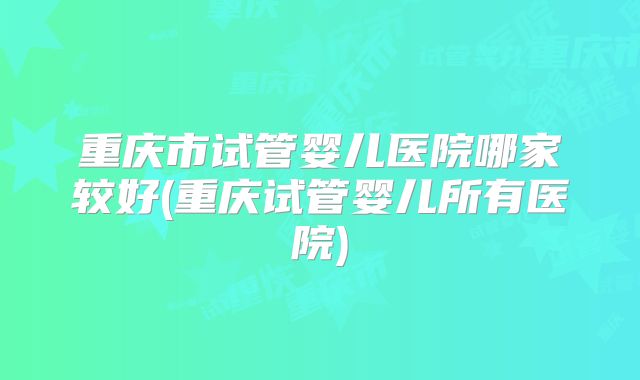 重庆市试管婴儿医院哪家较好(重庆试管婴儿所有医院)