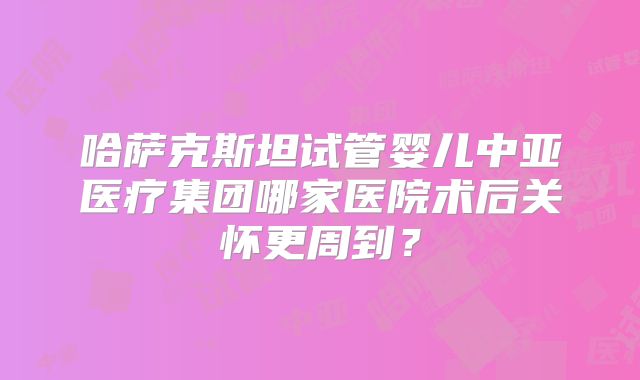 哈萨克斯坦试管婴儿中亚医疗集团哪家医院术后关怀更周到？