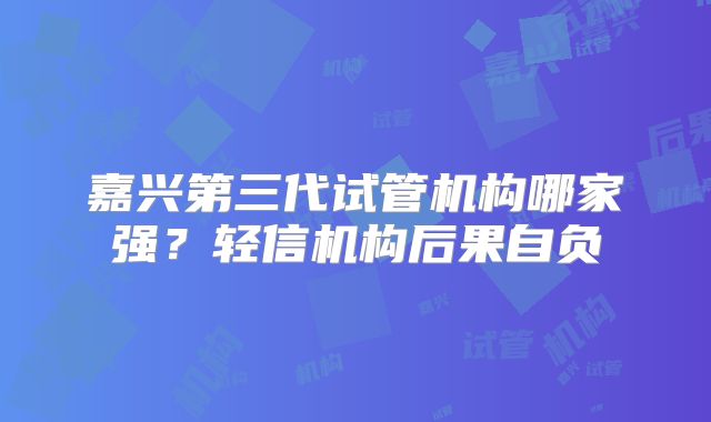 嘉兴第三代试管机构哪家强？轻信机构后果自负