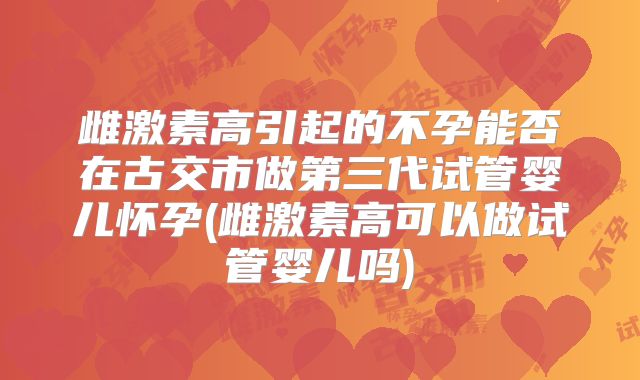 雌激素高引起的不孕能否在古交市做第三代试管婴儿怀孕(雌激素高可以做试管婴儿吗)