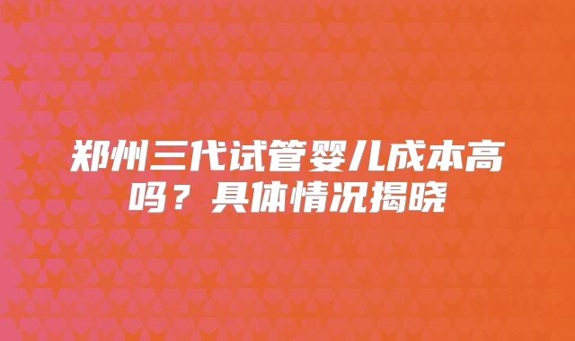 郑州三代试管婴儿成本高吗？具体情况揭晓