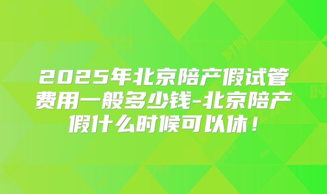 2025年北京陪产假试管费用一般多少钱-北京陪产假什么时候可以休!