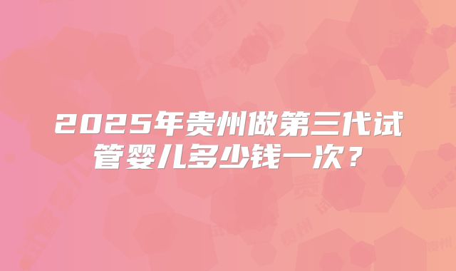 2025年贵州做第三代试管婴儿多少钱一次？