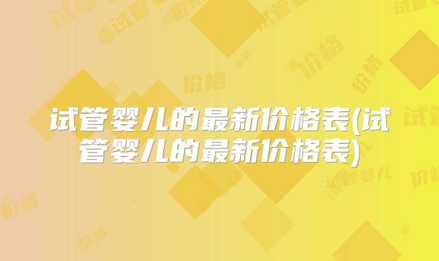 试管婴儿的最新价格表(试管婴儿的最新价格表)