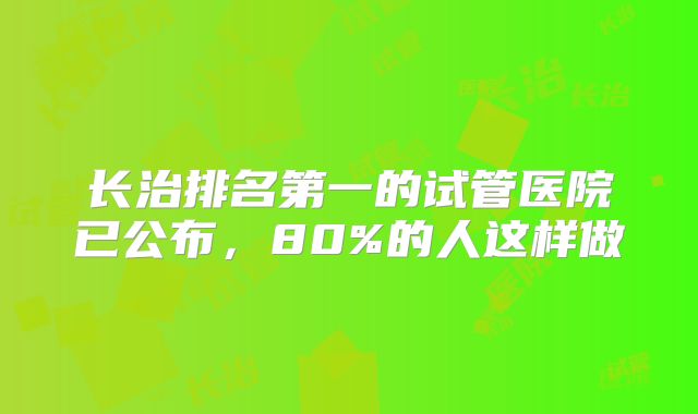 长治排名第一的试管医院已公布，80%的人这样做
