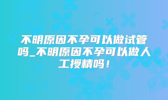 不明原因不孕可以做试管吗_不明原因不孕可以做人工授精吗！