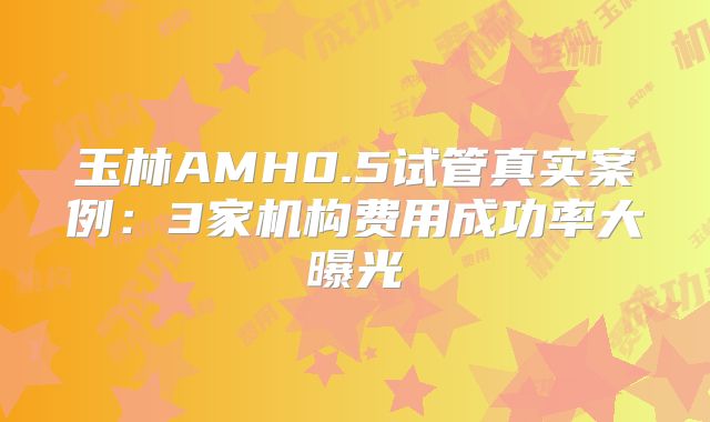 玉林AMH0.5试管真实案例:3家机构费用成功率大曝光