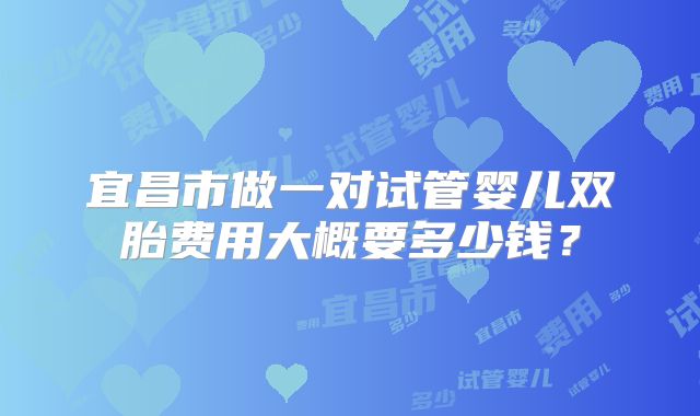 宜昌市做一对试管婴儿双胎费用大概要多少钱？
