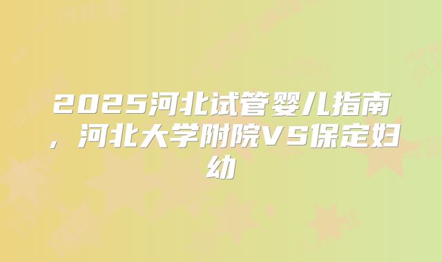 2025河北试管婴儿指南，河北大学附院VS保定妇幼