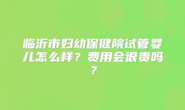 临沂市妇幼保健院试管婴儿怎么样？费用会很贵吗？