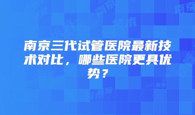 南京三代试管医院最新技术对比，哪些医院更具优势？