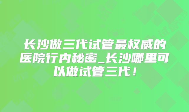 长沙做三代试管最权威的医院行内秘密_长沙哪里可以做试管三代！