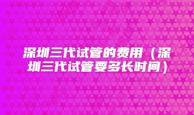 深圳三代试管的费用（深圳三代试管要多长时间）