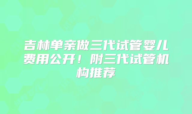 吉林单亲做三代试管婴儿费用公开!附三代试管机构推荐