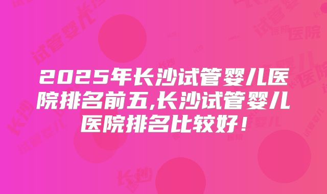 2025年长沙试管婴儿医院排名前五,长沙试管婴儿医院排名比较好！