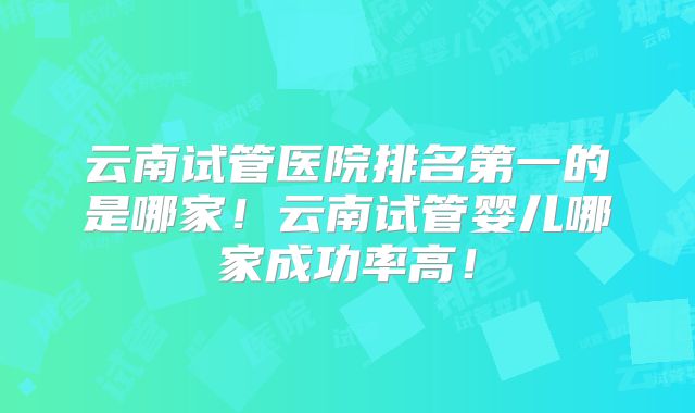 云南试管医院排名第一的是哪家!云南试管婴儿哪家成功率高!