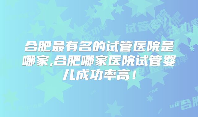 合肥最有名的试管医院是哪家,合肥哪家医院试管婴儿成功率高!