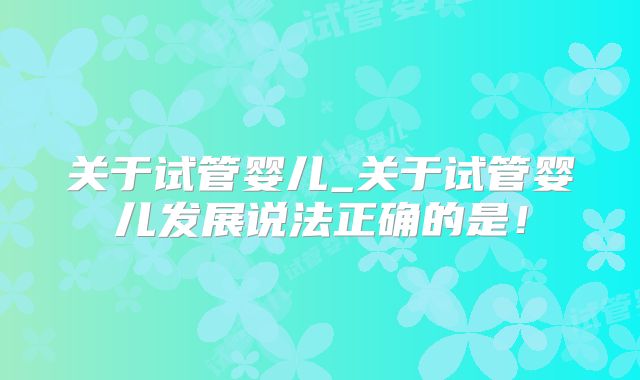 关于试管婴儿_关于试管婴儿发展说法正确的是！