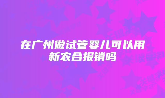 在广州做试管婴儿可以用新农合报销吗