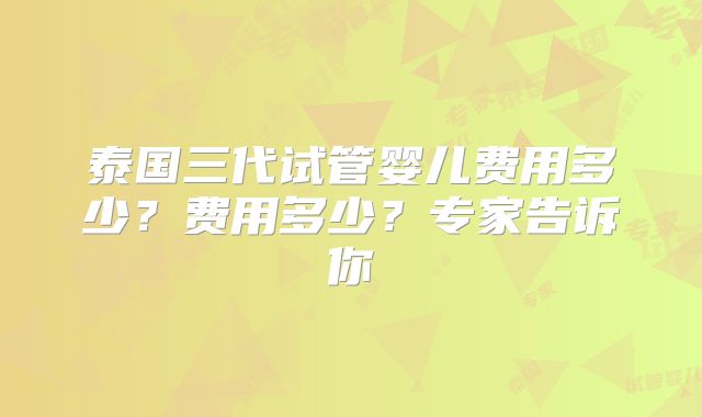 泰国三代试管婴儿费用多少?费用多少?专家告诉你