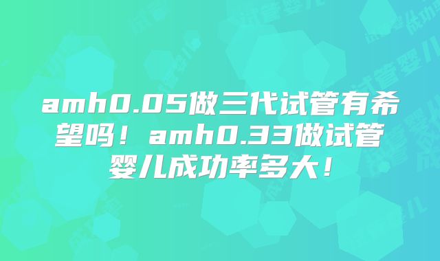 amh0.05做三代试管有希望吗！amh0.33做试管婴儿成功率多大！