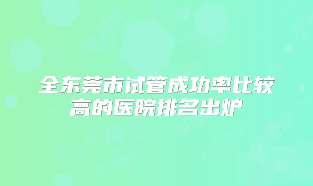 全东莞市试管成功率比较高的医院排名出炉