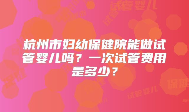 杭州市妇幼保健院能做试管婴儿吗？一次试管费用是多少？
