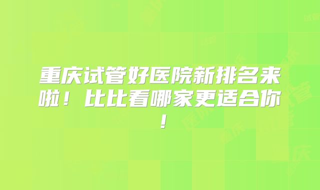 重庆试管好医院新排名来啦!比比看哪家更适合你!