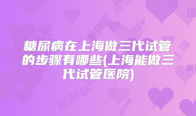 糖尿病在上海做三代试管的步骤有哪些(上海能做三代试管医院)