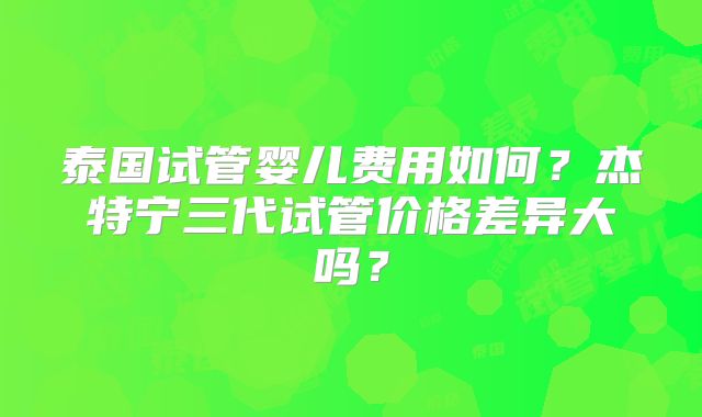 泰国试管婴儿费用如何？杰特宁三代试管价格差异大吗？
