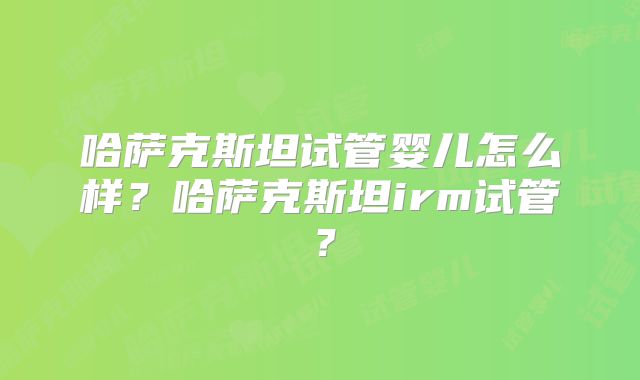 哈萨克斯坦试管婴儿怎么样?哈萨克斯坦irm试管?