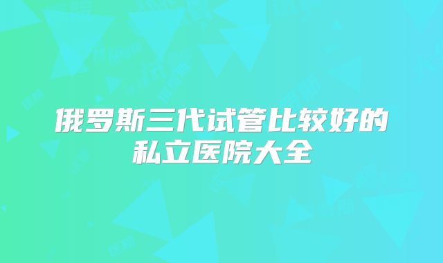俄罗斯三代试管比较好的私立医院大全
