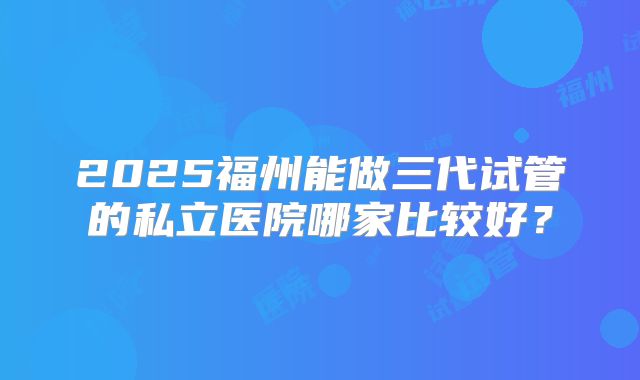2025福州能做三代试管的私立医院哪家比较好?