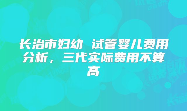 长治市妇幼 试管婴儿费用分析，三代实际费用不算高