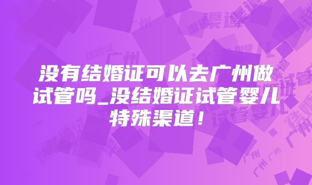 没有结婚证可以去广州做试管吗_没结婚证试管婴儿特殊渠道!