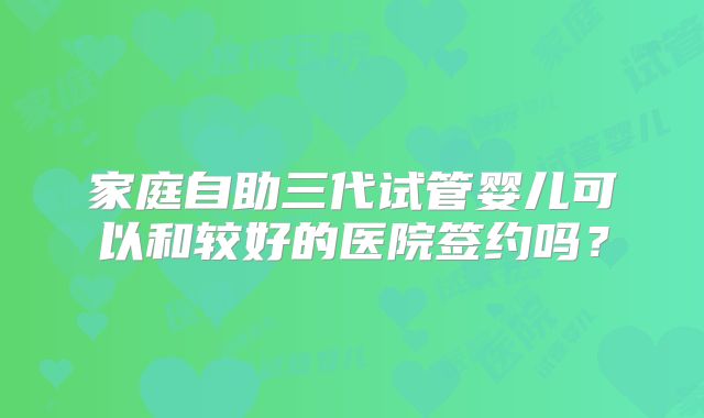 家庭自助三代试管婴儿可以和较好的医院签约吗？