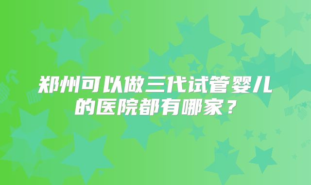 郑州可以做三代试管婴儿的医院都有哪家？