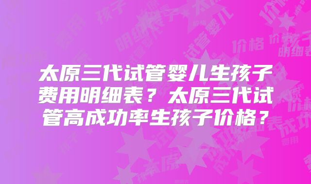 太原三代试管婴儿生孩子费用明细表？太原三代试管高成功率生孩子价格？