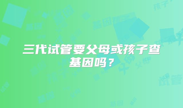 三代试管要父母或孩子查基因吗?