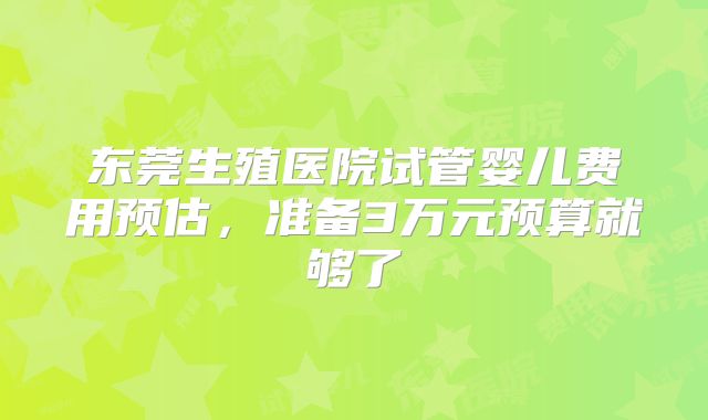东莞生殖医院试管婴儿费用预估，准备3万元预算就够了