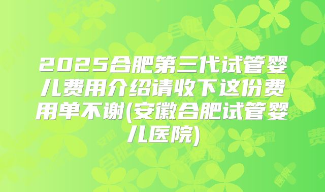 2025合肥第三代试管婴儿费用介绍请收下这份费用单不谢(安徽合肥试管婴儿医院)