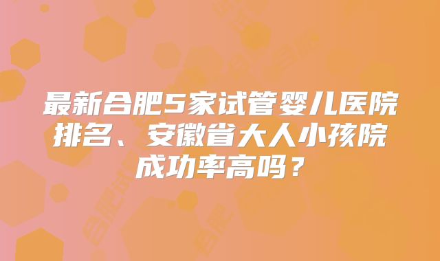 最新合肥5家试管婴儿医院排名、安徽省大人小孩院成功率高吗?