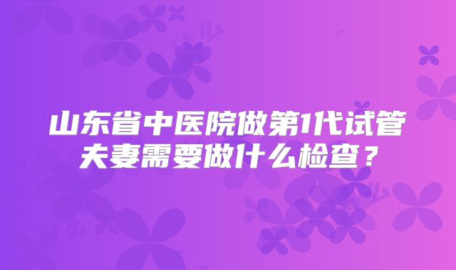 山东省中医院做第1代试管夫妻需要做什么检查？