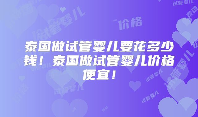 泰国做试管婴儿要花多少钱！泰国做试管婴儿价格便宜！