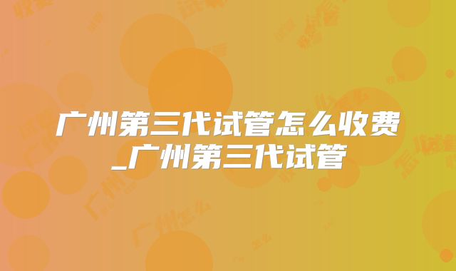 广州第三代试管怎么收费_广州第三代试管