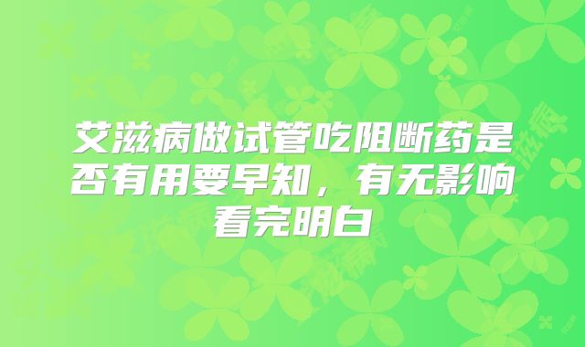 艾滋病做试管吃阻断药是否有用要早知，有无影响看完明白