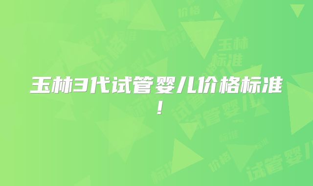 玉林3代试管婴儿价格标准！